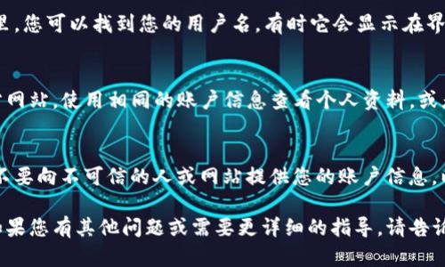 要查看您在TP钱包中的用户名，可以按照以下步骤进行：

1. 打开TP钱包应用
首先，确保您已经在智能手机上安装了TP钱包应用并注册了账号。打开应用后，您将看到一个欢迎页面或登录页面。如果您已经登录，请跳过此步骤，进入下一步。

2. 登录您的账户
如果您还没有登录，请输入您的用户名或手机号以及密码进行登录。如果您忘记了密码，可以通过找回功能重置密码。

3. 访问个人设置
成功登录后，找到界面右下角或右上角的“个人中心”或“我的”选项，点击进入。不同版本的TP钱包界面可能略有不同，请根据实际情况寻找。

4. 查看账户信息
在个人中心或我的页面，您会看到账户的基本信息。在这里，您可以找到您的用户名，有时它会显示在界面顶部，也可能在账户信息的详细部分。

5. 如果没有找到用户名
如果依然无法找到用户名，您可以尝试登录TP钱包的官方网站，使用相同的账户信息查看个人资料，或者直接联系客服获得帮助。

6. 注意账户安全
在查找或者分享用户名时，请确保您的账户信息的安全。不要向不可信的人或网站提供您的账户信息，以保护您的资产安全。

希望这些步骤能帮助您成功找到自己的TP钱包用户名！如果您有其他问题或需要更详细的指导，请告诉我。