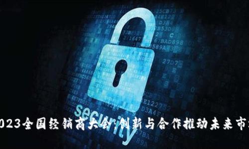 2023全国经销商大会：创新与合作推动未来市场